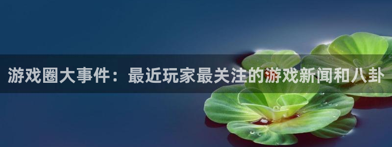 天美娱乐app：游戏圈大事件：最近玩家最关注的游戏新闻和八卦